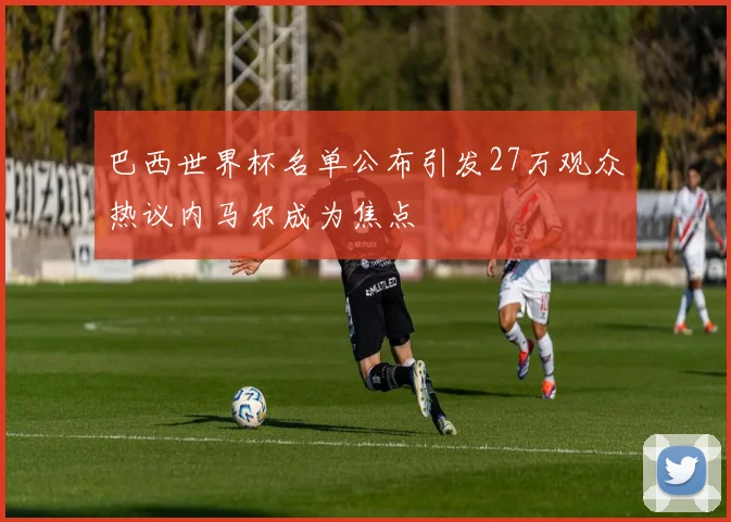 巴西世界杯名单公布引发27万观众热议内马尔成为焦点