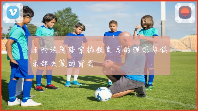 卡西谈阿隆索执教皇马的理想与俱乐部决策的背离