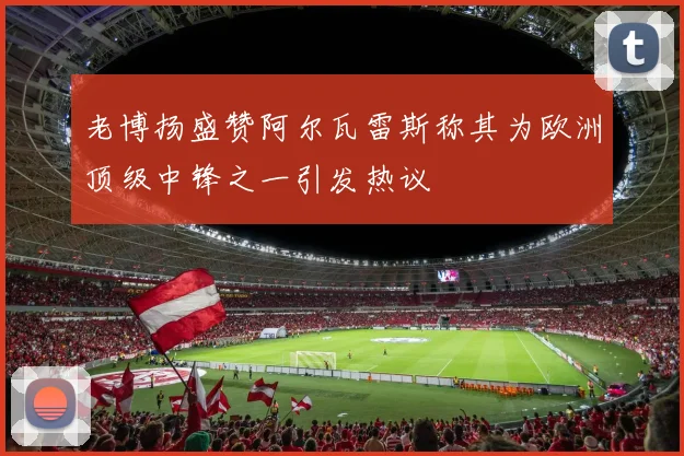 老博扬盛赞阿尔瓦雷斯称其为欧洲顶级中锋之一引发热议