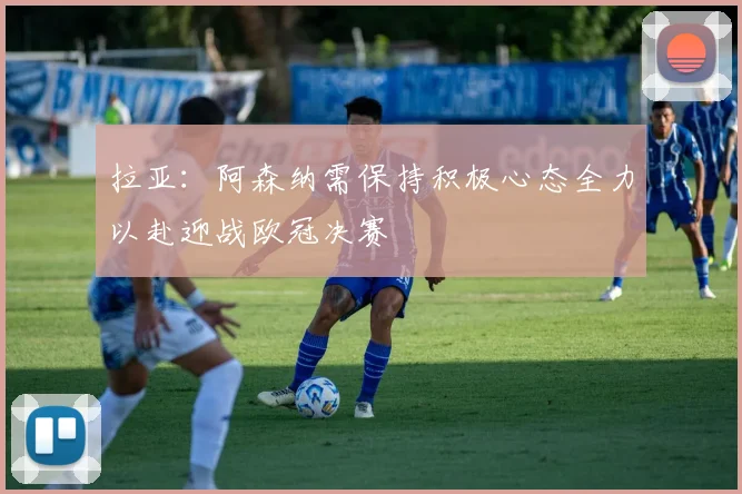 拉亚：阿森纳需保持积极心态全力以赴迎战欧冠决赛