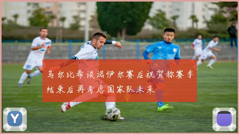 乌尔比希谈诺伊尔赛后祝贺称赛季结束后再考虑国家队未来