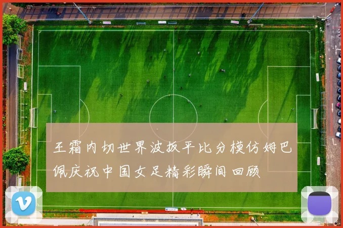 王霜内切世界波扳平比分模仿姆巴佩庆祝中国女足精彩瞬间回顾