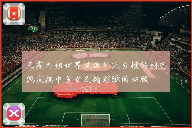 王霜内切世界波扳平比分模仿姆巴佩庆祝中国女足精彩瞬间回顾