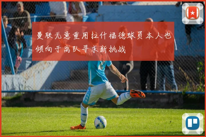 曼联无意重用拉什福德球员本人也倾向于离队寻求新挑战