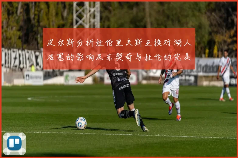皮尔斯分析杜伦里夫斯互换对湖人活塞的影响及东契奇与杜伦的完美搭配