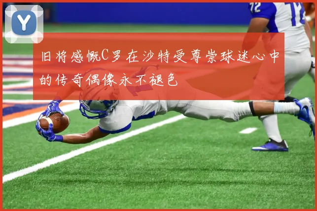 旧将感慨C罗在沙特受尊崇球迷心中的传奇偶像永不褪色