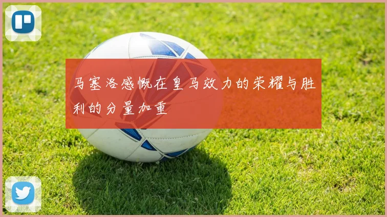 马塞洛感慨在皇马效力的荣耀与胜利的分量加重