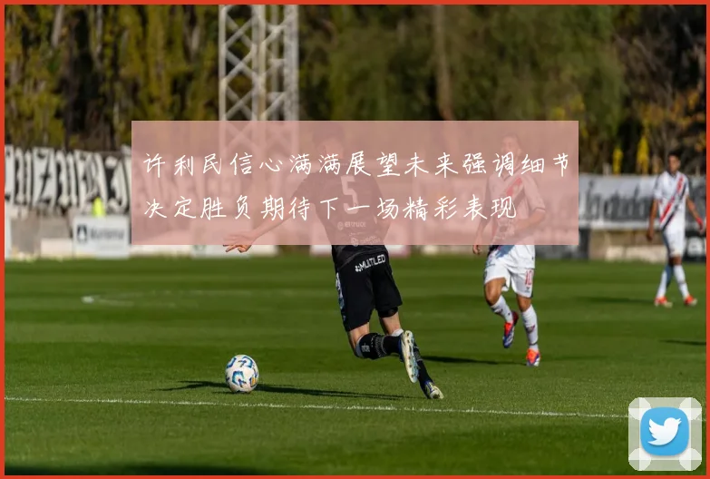 许利民信心满满展望未来强调细节决定胜负期待下一场精彩表现