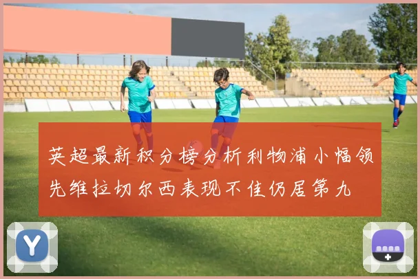 英超最新积分榜分析利物浦小幅领先维拉切尔西表现不佳仍居第九