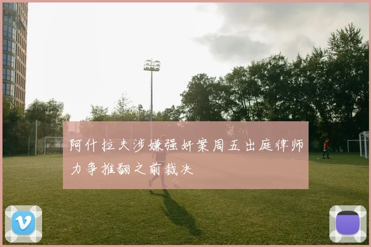 阿什拉夫涉嫌强奸案周五出庭律师力争推翻之前裁决