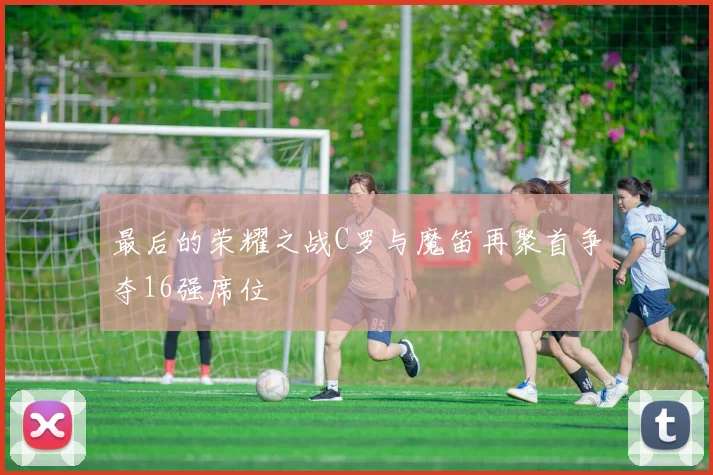 最后的荣耀之战C罗与魔笛再聚首争夺16强席位