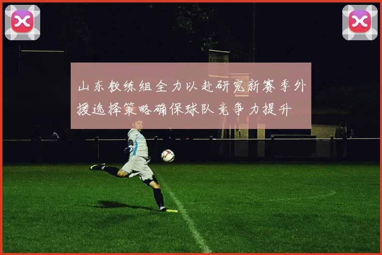 山东教练组全力以赴研究新赛季外援选择策略确保球队竞争力提升
