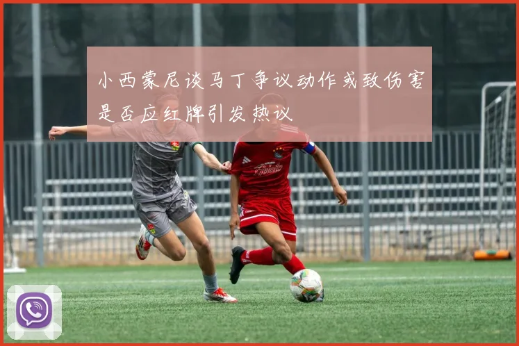 小西蒙尼谈马丁争议动作或致伤害是否应红牌引发热议