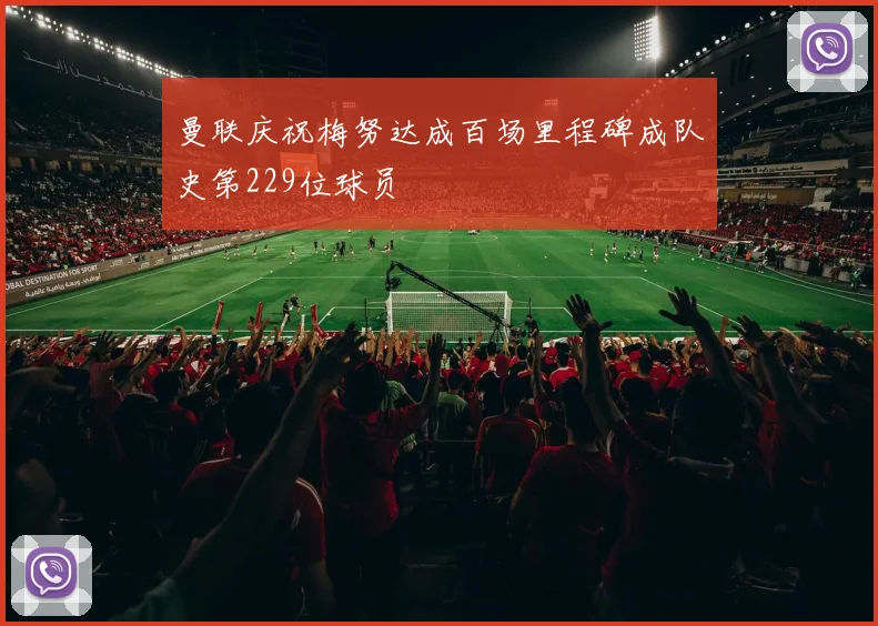 曼联庆祝梅努达成百场里程碑成队史第229位球员