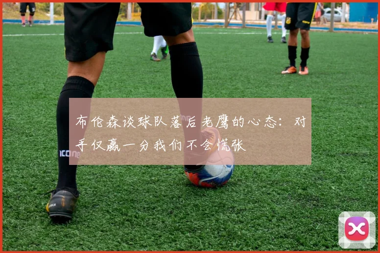 布伦森谈球队落后老鹰的心态：对手仅赢一分我们不会慌张