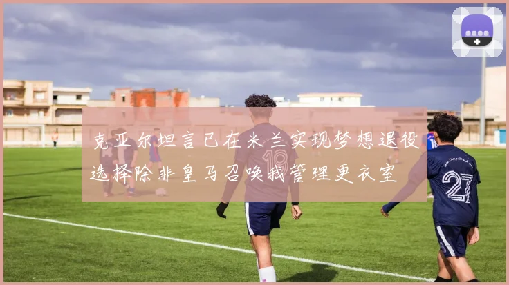 克亚尔坦言已在米兰实现梦想退役选择除非皇马召唤我管理更衣室