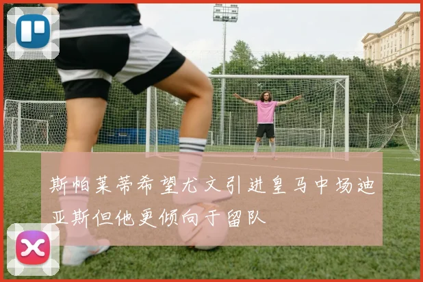 斯帕莱蒂希望尤文引进皇马中场迪亚斯但他更倾向于留队