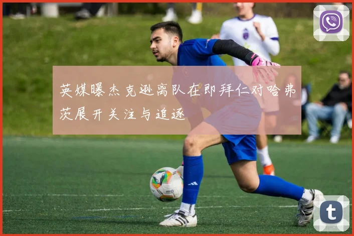 英媒曝杰克逊离队在即拜仁对哈弗茨展开关注与追逐