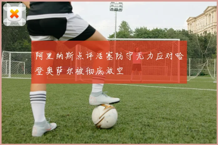 阿里纳斯点评活塞防守无力应对哈登奥萨尔被彻底放空